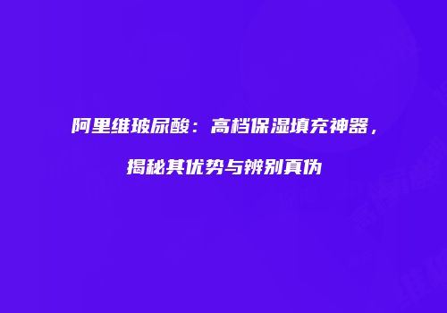 阿里维玻尿酸：高档保湿填充神器，揭秘其优势与辨别真伪