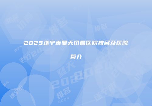 2025遂宁市夏天切眉医院排名及医院简介