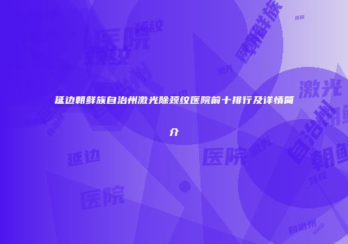延边朝鲜族自治州激光除颈纹医院前十排行及详情简介