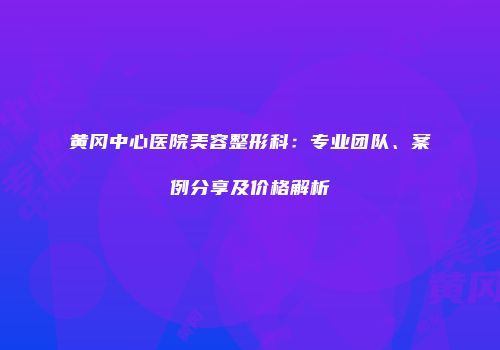 黄冈中心医院美容整形科：专业团队、案例分享及价格解析