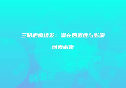 三明疤痕植发：潜在后遗症与影响因素解析
