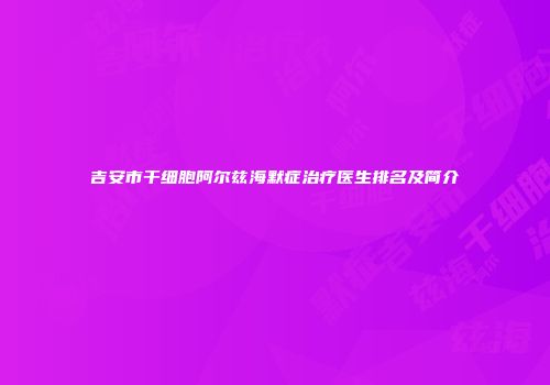 吉安市干细胞阿尔兹海默症治疗医生排名及简介