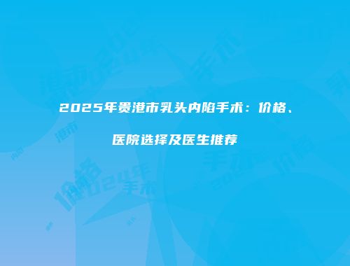 2025年贵港市乳头内陷手术：价格、医院选择及医生推荐