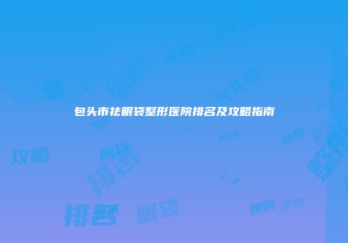 包头市祛眼袋整形医院排名及攻略指南