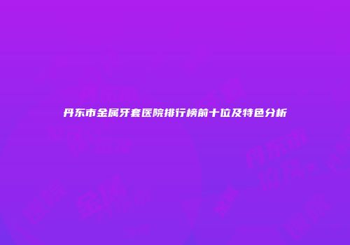 丹东市金属牙套医院排行榜前十位及特色分析