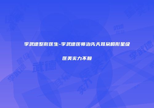 李武德整形医生-李武德医师治先天耳朵畸形星级医美实力不赖