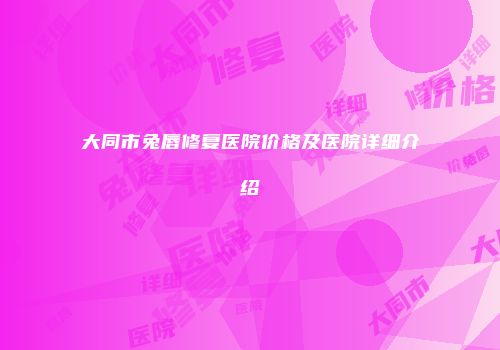 大同市兔唇修复医院价格及医院详细介绍