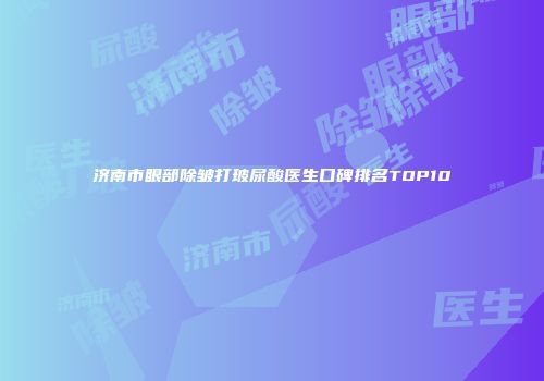 济南市眼部除皱打玻尿酸医生口碑排名TOP10