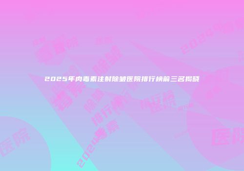 2025年肉毒素注射除皱医院排行榜前三名揭晓