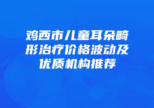 鸡西市儿童耳朵畸形治疗价格波动及优质机构推荐