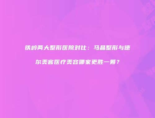 铁岭两大整形医院对比：马晶整形与德尔美客医疗美容哪家更胜一筹？