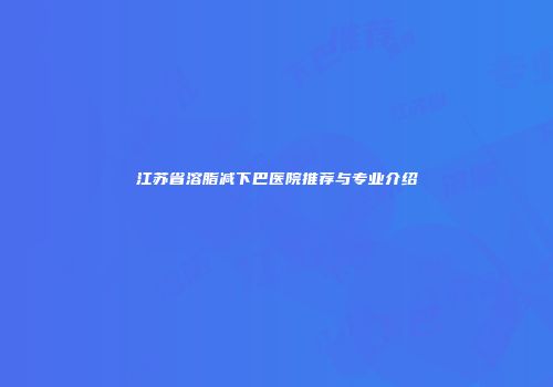江苏省溶脂减下巴医院推荐与专业介绍