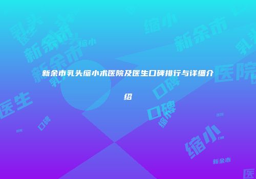 新余市乳头缩小术医院及医生口碑排行与详细介绍