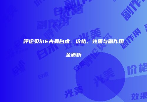 呼伦贝尔E光美白术：价格、效果与副作用全解析