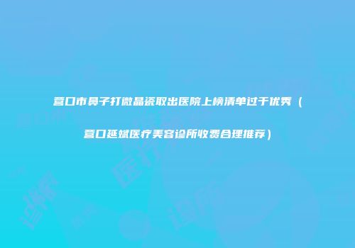 营口市鼻子打微晶瓷取出医院上榜清单过于优秀（营口延斌医疗美容诊所收费合理推荐）