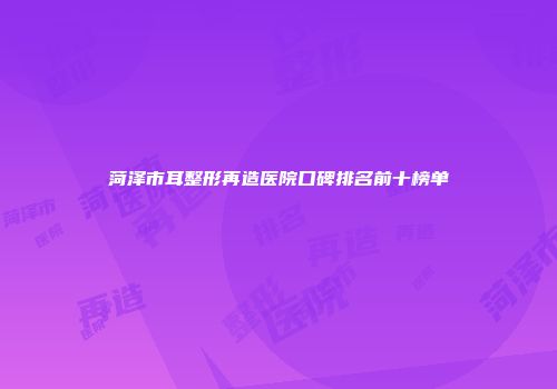 菏泽市耳整形再造医院口碑排名前十榜单