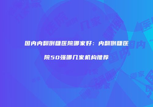 国内内翻倒睫医院哪家好：内翻倒睫医院50强哪几家机构推荐