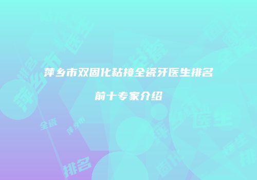 萍乡市双固化粘接全瓷牙医生排名前十专家介绍