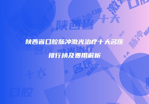 陕西省口腔脉冲激光治疗十大名医排行榜及费用解析