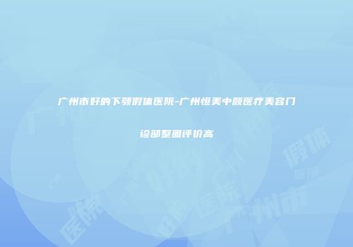 广州市好的下颚假体医院-广州恒美中颜医疗美容门诊部整圈评价高