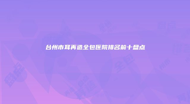 台州市耳再造全包医院排名前十盘点