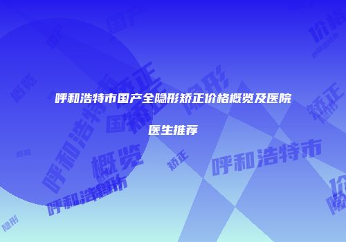 呼和浩特市国产全隐形矫正价格概览及医院医生推荐