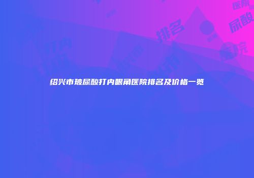 绍兴市玻尿酸打内眼角医院排名及价格一览