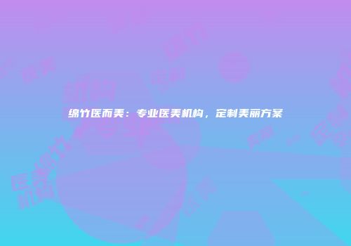 绵竹医而美：专业医美机构，定制美丽方案