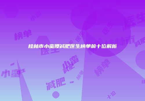 桂林市小蛮腰减肥医生榜单前十位解析