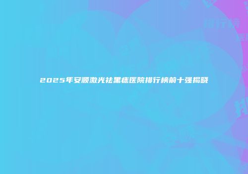 2025年安顺激光祛黑痣医院排行榜前十强揭晓