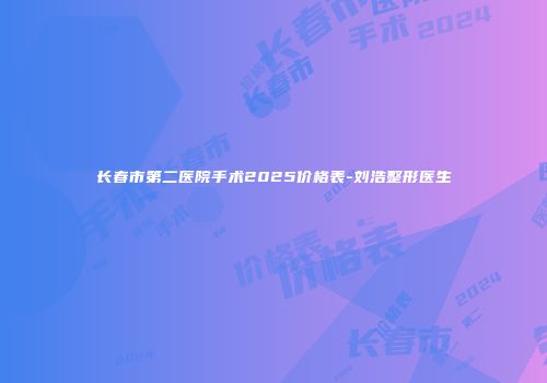 长春市第二医院手术2025价格表-刘浩整形医生