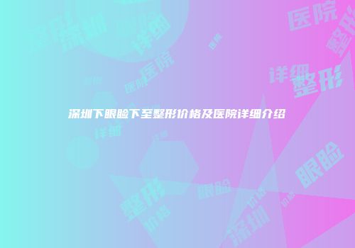 深圳下眼睑下至整形价格及医院详细介绍