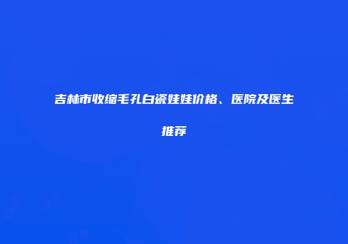 吉林市收缩毛孔白瓷娃娃价格、医院及医生推荐