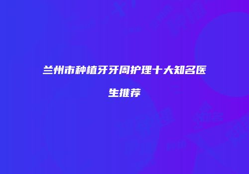兰州市种植牙牙周护理十大知名医生推荐