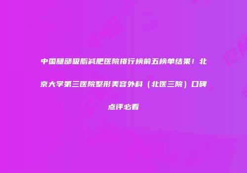 中国腿部吸脂减肥医院排行榜前五榜单结果！北京大学第三医院整形美容外科（北医三院）口碑点评必看