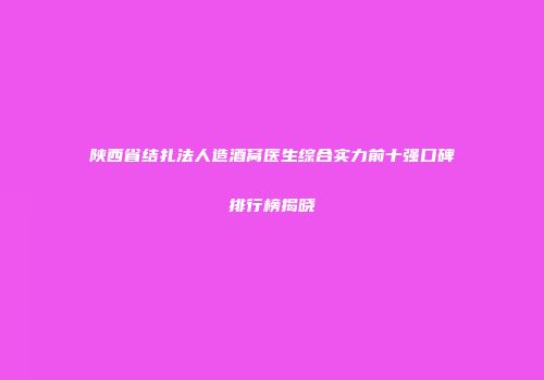 陕西省结扎法人造酒窝医生综合实力前十强口碑排行榜揭晓