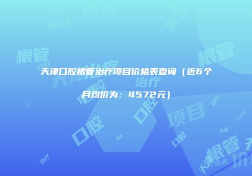 天津口腔根管治疗项目价格表查询（近6个月均价为：4572元）