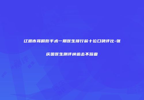 辽源市耳畸形手术一期医生排行前十位口碑评比-张庆国医生测评榜追击不踩雷