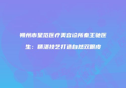 朔州市星范医疗美容诊所秦王驰医生：精湛技艺打造自然双眼皮