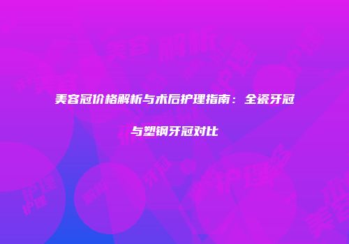 美容冠价格解析与术后护理指南：全瓷牙冠与塑钢牙冠对比