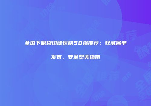 全国下眼袋切除医院50强推荐：权威名单发布，安全塑美指南