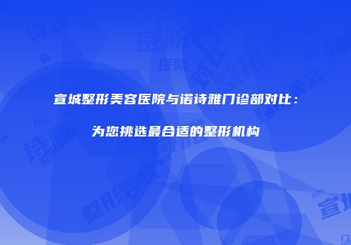 宣城整形美容医院与诺诗雅门诊部对比：为您挑选最合适的整形机构