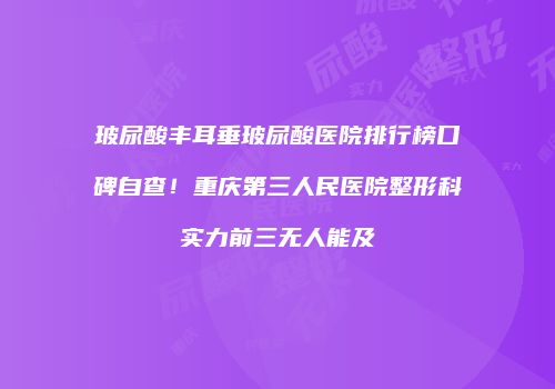 玻尿酸丰耳垂玻尿酸医院排行榜口碑自查！重庆第三人民医院整形科实力前三无人能及