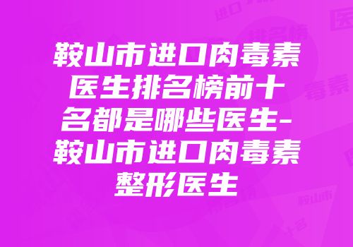鞍山市进口肉毒素医生排名榜前十名都是哪些医生-鞍山市进口肉毒素整形医生