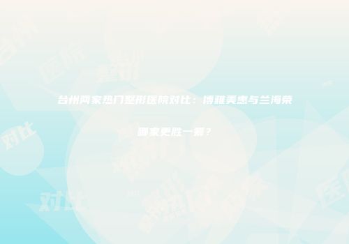 台州两家热门整形医院对比：博雅美惠与兰海荣哪家更胜一筹？