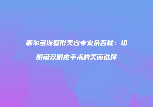 鄂尔多斯整形美容专家余百林：切眼角双眼皮手术的美丽选择