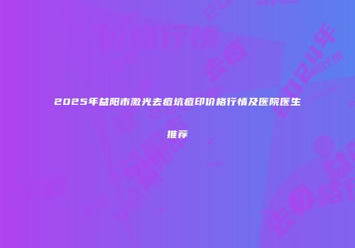 2025年益阳市激光去痘坑痘印价格行情及医院医生推荐
