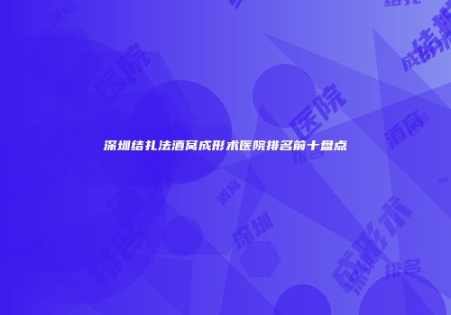深圳结扎法酒窝成形术医院排名前十盘点