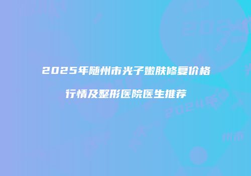 2025年随州市光子嫩肤修复价格行情及整形医院医生推荐
