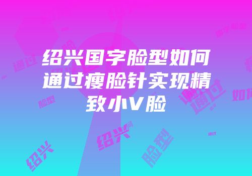 绍兴国字脸型如何通过瘦脸针实现精致小V脸